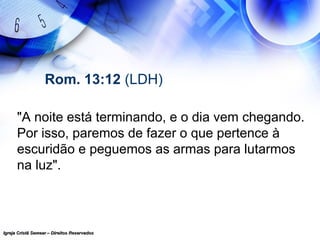 Igreja Cristã Semear – Direitos ReservadosIgreja Cristã Semear – Direitos Reservados
Rom. 13:12 (LDH)
"A noite está terminando, e o dia vem chegando.
Por isso, paremos de fazer o que pertence à
escuridão e peguemos as armas para lutarmos
na luz".
 