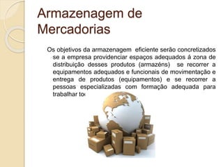 Armazenagem de 
Mercadorias 
Os objetivos da armazenagem eficiente serão concretizados 
se a empresa providenciar espaços adequados á zona de 
distribuição desses produtos (armazéns) se recorrer a 
equipamentos adequados e funcionais de movimentação e 
entrega de produtos (equipamentos) e se recorrer a 
pessoas especializadas com formação adequada para 
trabalhar todos estes aspetos. 
 
