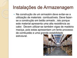 Instalações de Armazenagem 
 Na construção de um armazém deve evitar-se a 
utilização de materiais combustíveis. Deve fazer-se 
a construção em betão armado , isto porque 
este material apresenta uma alta resistência ao 
calor. Devem utilizar-se também vigas de madeira 
maciça, pois estas apresentam um lento processo 
de combustão e uma grande estabilidade 
estrutural. 
 