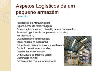 Aspetos Logísticos de um 
pequeno armazém 
Armazém: 
Instalações de Armazenagem; 
Equipamento de armazenagem; 
Organização do espaço, do artigo e dos documentos; 
Aspetos Logísticos de um pequeno armazém; 
Armazenagem; 
Quando e como encomendar; 
Stock mínimo de segurança; 
Receção de mercadorias e sua conferencia; 
Controlo de estradas e saídas; 
Gestão das encomendas; 
Organização da base de dados; 
Escolha do sortido; 
Comunicação com os fornecedores. 
