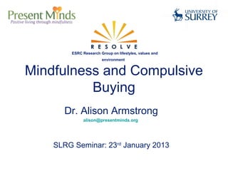 ESRC Research Group on lifestyles, values and
                       environment


Mindfulness and Compulsive
          Buying
      Dr. Alison Armstrong
              alison@presentminds.org




    SLRG Seminar: 23rd January 2013
 