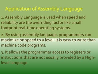 Application of Assembly Language
1. Assembly Language is used when speed and
reliability are the overriding factor like small
footprint real-time operating systems.
2. By using assembly language, programmers can
maximize on speed to a level. It is easy to write than
machine code programs.
3. It allows the programmer access to registers or
instructions that are not usually provided by a Highlevel language.

 