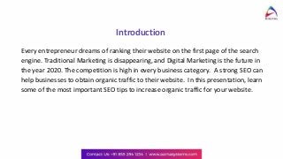Introduction
Every entrepreneur dreams of ranking their website on the first page of the search
engine. Traditional Marketing is disappearing, and Digital Marketing is the future in
the year 2020. The competition is high in every business category. A strong SEO can
help businesses to obtain organic traffic to their website. In this presentation, learn
some of the most important SEO tips to increase organic traffic for your website.
 