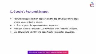 #1 Google’s Featured Snippet
● Featured Snippet section appears on the top of Google’s first page
where your content is placed.
● It often appears for question-based keywords.
● Hubspot ranks for around 5000 Keywords with featured snippets.
● Use SEMrush to identify the opportunity to rank for keywords.
 