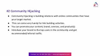 #2 Community Hijacking
● Community hijacking is building relations with online communities that have
your target market.
● This can come very handy for link building activities.
● You can promote your content, brand, services, and product(s)
● Introduce your brand to the top users in the community and get
recommended/referral traffic.
 