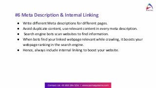 #6 Meta Description & Internal Linking
● Write different Meta descriptions for different pages.
● Avoid duplicate content, use relevant content in every meta description.
● Search engine bots scan websites to find information.
● When bots find your linked webpage relevant while crawling, it boosts your
webpage ranking in the search engine.
● Hence, always include internal linking to boost your website.
 