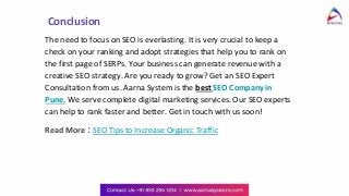 Conclusion
The need to focus on SEO is everlasting. It is very crucial to keep a
check on your ranking and adopt strategies that help you to rank on
the first page of SERPs. Your business can generate revenue with a
creative SEO strategy. Are you ready to grow? Get an SEO Expert
Consultation from us. Aarna System is the best SEO Company in
Pune. We serve complete digital marketing services. Our SEO experts
can help to rank faster and better. Get in touch with us soon!
Read More : SEO Tips to Increase Organic Traffic
 