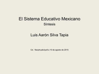 El Sistema Educativo Mexicano
Síntesis
Luis Aarón Silva Tapia
Cd. Nezahualcóyotl a 10 de agosto de 2015
 