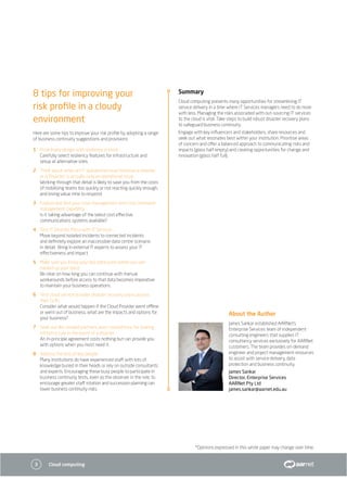 3 Cloud computing
About the Author
James Sankar established AARNet’s
Enterprise Services team of independent
consulting engineers that supplies IT
consultancy services exclusively for AARNet
customers. The team provides on-demand
engineer and project management resources
to assist with service delivery, data
protection and business continuity.
James Sankar
Director, Enterprise Services
AARNet Pty Ltd
james.sankar@aarnet.edu.au
*Opinions expressed in this white paper may change over time.
8 tips for improving your
risk profile in a cloudy
environment
Here are some tips to improve your risk profile by adopting a range
of business continuity suggestions and provisions
1	 Proactively design with resiliency in mind
Carefully select resiliency features for infrastructure and
setup at alternative sites.
2	Think about when an IT operational issue becomes a disaster
or a ‘Disaster’ is actually only an operational issue
Working through that detail is likely to save you from the costs
of mobilising teams too quickly or not reacting quickly enough,
and losing value time to respond.
3	 Explore and test your crisis management and crisis command
management capability
Is it taking advantage of the latest cost effective
communications systems available?
4	Test IT Disaster Plans with IT Services
Move beyond isolated incidents to connected incidents
and definitely explore an inaccessible data centre scenario
in detail. Bring in external IT experts to assess your IT
effectiveness and impact.
5	 Make sure you know your last data point (when you last
backed up your data)
Be clear on how long you can continue with manual
workarounds before access to that data becomes imperative
to maintain your business operations.
6	 Test cloud service provider disaster recovery plans; assess
their SLAs
Consider what would happen if the Cloud Provider went offline
or went out of business, what are the impacts and options for
your business?
7	 Seek out like-minded partners, even competitors, for sharing
infrastructure in the event of a disaster
An in-principle agreement costs nothing but can provide you
with options when you most need it.
8	 Address the loss of key people
Many institutions do have experienced staff with lots of
knowledge buried in their heads or rely on outside consultants
and experts. Encouraging these busy people to participate in
business continuity tests, even as the observer in the role, to
encourage greater staff rotation and succession planning can
lower business continuity risks.
Summary
Cloud computing presents many opportunities for streamlining IT
service delivery in a time where IT Services managers need to do more
with less. Managing the risks associated with out-sourcing IT services
to the cloud is vital. Take steps to build robust disaster recovery plans
to safeguard business continuity.
Engage with key influencers and stakeholders, share resources and
seek out what resonates best within your institution. Prioritise areas
of concern and offer a balanced approach to communicating risks and
impacts (glass half empty) and creating opportunities for change and
innovation (glass half full).
 