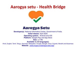 Aarogya setu - Health Bridge
Developer(s): National Informatics Centre, Government of India.
Initial release: April 2020.
Operating system: Android and iOS
Platform: Google Play and App Store
Size: 3.7 Mb
Available in (12 languages):
Hindi ,English, Tamil, Telugu, Kannada, Malayalam, Punjabi, Bengali, Oriya, Gujarati, Marathi and Assamese
Website : www.mygov.in/aarogya-setu-app
 