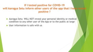 If I tested positive for COVID-19
will Aarogya Setu inform other users of the app that I have tested
positive ?
 Aarogya Setu WILL NOT reveal your personal identity or medical
condition to any other user of the App or to the public at large
 User information is safe with us
 