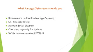 What Aarogya Setu recommends you
 Recommends to download Aarogya Setu App
 Self Assessment test
 Maintain Social distance
 Check app regularly for updates
 Safety measures against COVID-19
 
