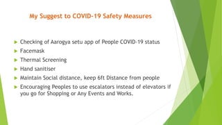My Suggest to COVID-19 Safety Measures
 Checking of Aarogya setu app of People COVID-19 status
 Facemask
 Thermal Screening
 Hand sanitiser
 Maintain Social distance, keep 6ft Distance from people
 Encouraging Peoples to use escalators instead of elevators if
you go for Shopping or Any Events and Works.
 