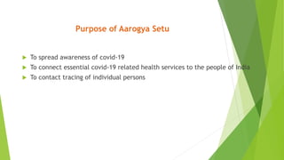 Purpose of Aarogya Setu
 To spread awareness of covid-19
 To connect essential covid-19 related health services to the people of India
 To contact tracing of individual persons
 