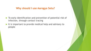 Why should I use Aarogya Setu?
 To early identification and prevention of potential risk of
infection, through contact tracing
 It is important to provide medical help and advisory to
people
 