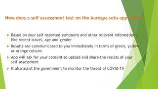 How does a self assessment test on the Aarogya setu app work ?
 Based on your self-reported symptoms and other relevant information
like recent travel, age and gender
 Results are communicated to you immediately in terms of green, yellow
or orange colours
 App will ask for your consent to upload and share the results of your
self-assessment
 It also assist the government to monitor the threat of COVID-19
 