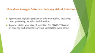 How does Aarogya Setu calculate my risk of infection ?
 App records digital signature of this interaction, including
time, proximity, location and duration
 App calculates your risk of infection for COVID-19 based
on recency and proximity of your interaction with others
 