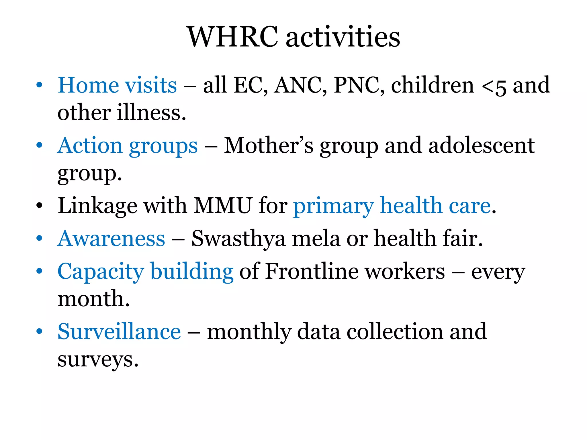 WHRC activities
• Home visits – all EC, ANC, PNC, children <5 and
other illness.
• Action groups – Mother’s group and adolescent
group.
• Linkage with MMU for primary health care.
• Awareness – Swasthya mela or health fair.
• Capacity building of Frontline workers – every
month.
• Surveillance – monthly data collection and
surveys.
 