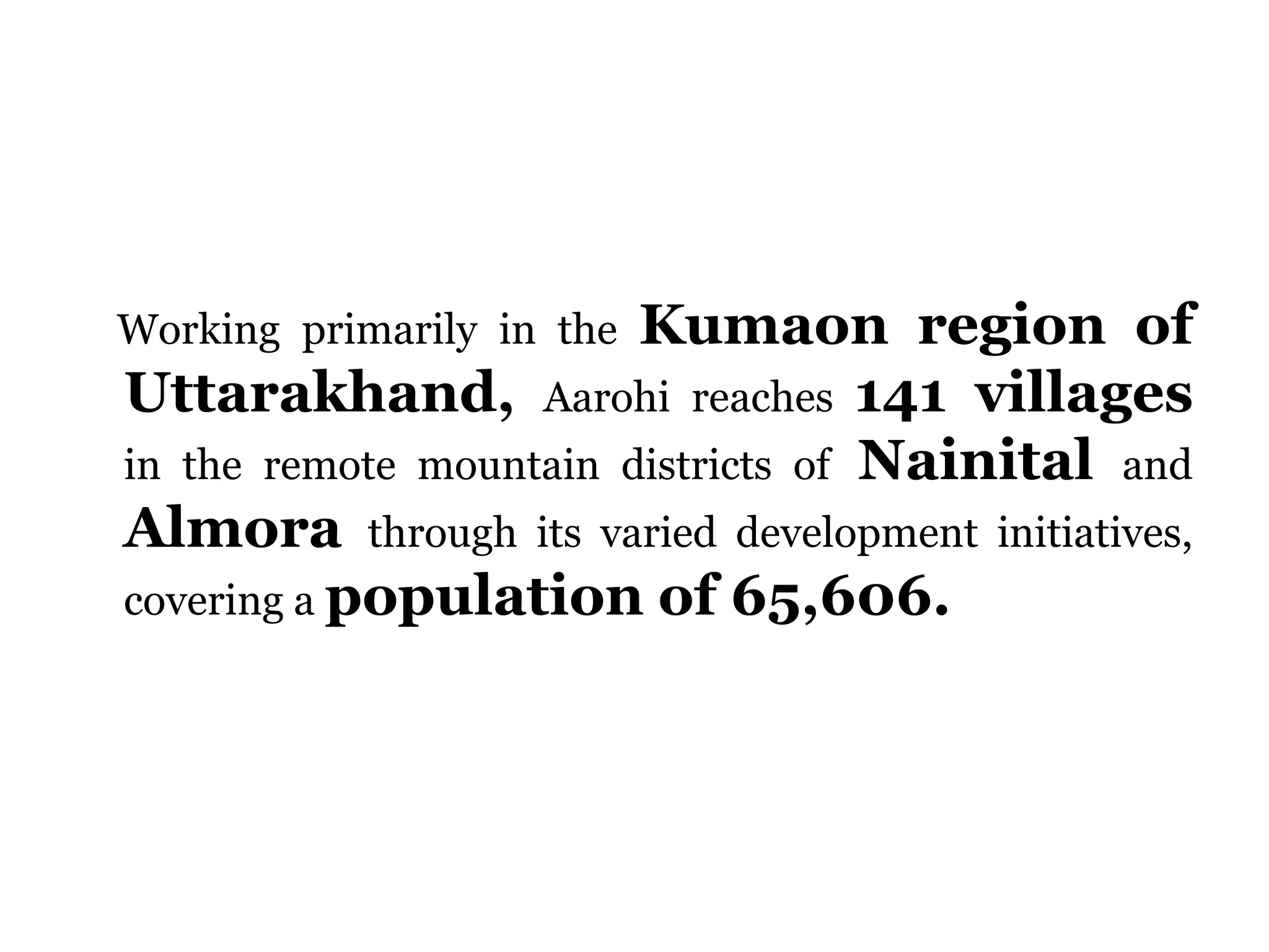 Working primarily in the Kumaon region of
Uttarakhand, Aarohi reaches 141 villages
in the remote mountain districts of Nainital and
Almora through its varied development initiatives,
covering a population of 65,606.
 