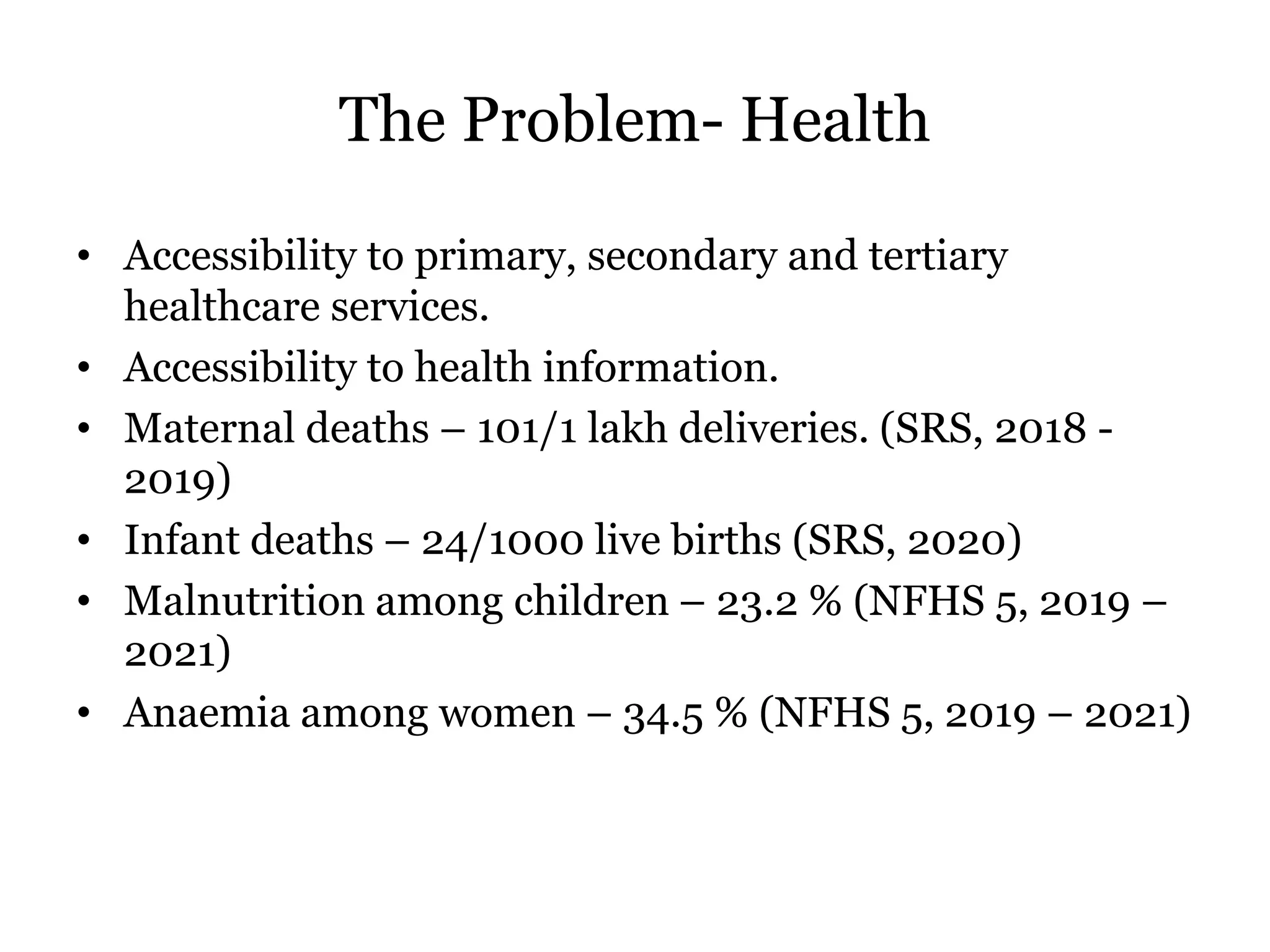 The Problem- Health
• Accessibility to primary, secondary and tertiary
healthcare services.
• Accessibility to health information.
• Maternal deaths – 101/1 lakh deliveries. (SRS, 2018 -
2019)
• Infant deaths – 24/1000 live births (SRS, 2020)
• Malnutrition among children – 23.2 % (NFHS 5, 2019 –
2021)
• Anaemia among women – 34.5 % (NFHS 5, 2019 – 2021)
 