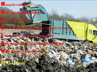 R ecycle rubbish U se rubbish bags always B e a clean kiwi B e a cool person that puts  rubbish in the bin I  always put plastic in the rubbish S illy people don’t put rubbish in the bin H elp the earth everyone! By Aaron Smith 