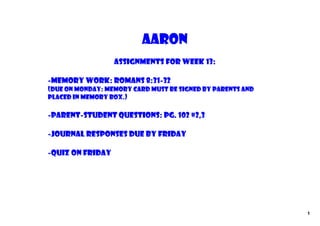 Aaron
                  Assignments for Week 13:

‐Memory Work: Romans 8:31‐32
(due on Monday: memory card must be signed by parents and
placed in memory box.)

‐parent‐student questions: pg. 102 #2,3

‐Journal Responses due by Friday

‐Quiz on Friday




                                                            1
 