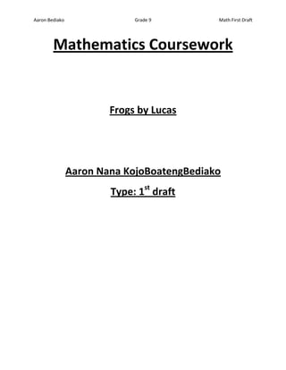 Aaron Bediako                Grade 9        Math First Draft




        Mathematics Coursework


                        Frogs by Lucas




                Aaron Nana KojoBoatengBediako
                        Type: 1st draft
 