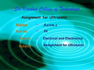 Sri Krishna College of Technology
Assignment for Ultrasonic
Name Aaron.s
Branch
Roll No
Subject
Electrical and Electronics
02
:--
:--
:--
:--
Assignment for Ultrosonic
 
