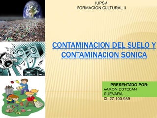 CONTAMINACION DEL SUELO Y
CONTAMINACION SONICA
IUPSM
FORMACION CULTURAL II
PRESENTADO POR:
AARON ESTEBAN
GUEVARA
CI: 27-100-939
 
