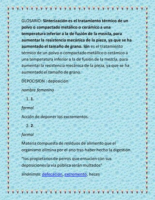 GLOSARIO: Sinterización es el tratamiento térmico de un
polvo o compactado metálico o cerámico a una
temperatura inferior a la de fusión de la mezcla, para
aumentar la resistencia mecánica de la pieza, ya que se ha
aumentado el tamaño de grano. Ión es el tratamiento
térmico de un polvo o compactadometálico o cerámico a
una temperatura inferiora la de fusión de la mezcla, para
aumentarla resistencia mecánica de la pieza, ya que se ha
aumentadoel tamaño de grano.
DEPOCISION : deposición
nombre femenino
1. 1.
formal
Acción de deponer los excrementos.
2. 2.
formal
Materia compuesta de residuos de alimento que el
organismo eliminapor el ano tras haber hecho la digestión.
"los propietariosde perros que ensucien con sus
deposicionesla vía públicaserán multados"
sinónimos: defecación, excremento, heces
 