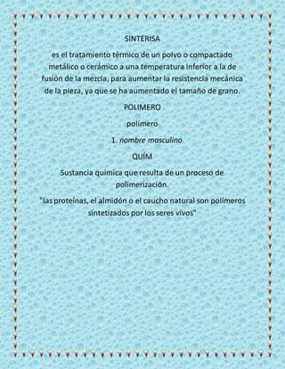 SINTERISA
es el tratamiento térmico de un polvo o compactado
metálico o cerámico a una temperatura inferior a la de
fusión de la mezcla, para aumentar la resistencia mecánica
de la pieza, ya que se ha aumentado el tamaño de grano.
POLIMERO
polímero
1. nombre masculino
QUÍM
Sustancia química que resulta de un proceso de
polimerización.
"lasproteínas, el almidón o el caucho natural son polímeros
sintetizados por los seres vivos"
 
