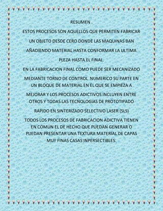 RESUMEN .
ESTOS PROCESOS SON AQUELLOS QUE PERMITEN FABRICAR
UN OBJETO DESDE CERO DONDE LAS MAQUINAS BAN
AÑADIENDO MATERIAL HASTA CONFORMAR LA ULTIMA
PLEZA HASTA EL FINAL.
EN LA FABRICACION FINAL COMO PUEDE SER MECANIZADO
MEDIANTE TORNO DE CONTROL NUMERICO SU PARTE EN
UN BLOQUE DE MATERIAL EN EL QUE SE EMPIEZA A
MEJORAR Y LOS PROCESOS ADICTIVOS INCLUYEN ENTRE
OTROS Y TODAS LAS TECNOLOGIAS DE PROTOTIPADO
RAPIDO EN SINTERIZADO SELECTIVO LASER (SLS)
TODOS LOS PROCESOS DE FABRICACION ADICTIVA TIENEN
EN COMUN EL DE HECHO QUE PUEDAN GENERAR O
PUEDAN PRESENTAR UNA TEXTURA MATERIAL DE CAPAS
MUY FINAS CASAS INPERSECTIBLES.
 