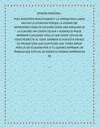 OPINION PERSONAL :
PUES NOSOTROS INVESTIGAMOS Y LA VERDAD NOS LLAMO
MUCHO LA ATENCION PORQUE LA VERDAD ME
IMPRESIONO COMO SE ELAVORO DESDE UNA MAQUINA SE
LA ELAVORO UN COHETE ESCALA Y ADEMAS SE PUEDE
IMPRIMIR CUALQUIER COSA LO QUE PUEDE VER EN UN
VIDEO RESPECTO AL TEMA TAMBIEN ES AUN ESTA ENFACE
DE PRUEBA OSEA QUE AUN PUEDE QUE TENGA ERROR
PERO LA IDE ES BUENA POR SI TU QUIERES IMPRIMIR UN
TRABAJO QUE ESTA EN 2D HAORA LO PODRAS IMPRIMIR EN
3D
+
 