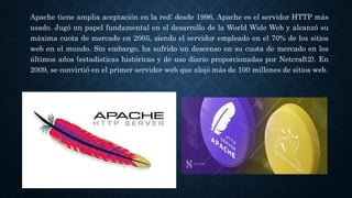 Apache tiene amplia aceptación en la red: desde 1996, Apache es el servidor HTTP más
usado. Jugó un papel fundamental en el desarrollo de la World Wide Web y alcanzó su
máxima cuota de mercado en 2005, siendo el servidor empleado en el 70% de los sitios
web en el mundo. Sin embargo, ha sufrido un descenso en su cuota de mercado en los
últimos años (estadísticas históricas y de uso diario proporcionadas por Netcraft2). En
2009, se convirtió en el primer servidor web que alojó más de 100 millones de sitios web.
 
