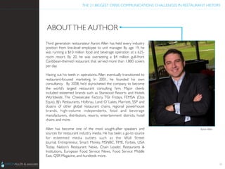 THE 21 BIGGEST CRISIS COMMUNICATIONS CHALLENGES IN RESTAURANT HISTORY	

ABOUTTHE AUTHOR	

Third generation restaurateur Aaron Allen has held every industry
position from line-level employee to unit manager. By age 19, he
was running a $10 million food and beverage operation at a 625-
room resort. By 20, he was overseeing a $4 million gulf-front
Caribbean-themed restaurant that served more than 1,800 covers
per day.	

	

Having cut his teeth in operations, Allen eventually transitioned to
restaurant-focused marketing. In 2001, he founded his own
consultancy.  By 2008, he’d skyrocketed the company to become
the world’s largest restaurant consulting ﬁrm. Major clients
included esteemed brands such as Starwood Resorts and Hotels
Worldwide, The Cheesecake Factory, TGI Fridays, FEMSA (Dos
Equis), BJ’s Restaurants, Hofbrau, Land O’ Lakes, Marriott, SSP and
dozens of other global restaurant chains, regional powerhouse
brands, high-volume independents, food and beverage
manufacturers, distributors, resorts, entertainment districts, hotel
chains and more. 	

	

Allen has become one of the most sought-after speakers and
sources for restaurant industry media. He has been a go-to source
for esteemed media outlets such as the  Wall Street
Journal, Entrepreneur, Smart Money, MSNBC, TIME, Forbes, USA
Today,  Nation’s Restaurant News,  Chain Leader,  Restaurants 
Institutions,  European Food Service News,  Food Service Middle
East, QSR Magazine, and hundreds more.	

24
Aaron Allen	

 