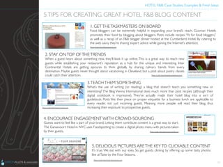 HOTEL F&B: Case Studies, Examples & Fresh Ideas	
  
	

11
5TIPS FOR CREATING GREAT HOTEL F&B BLOG CONTENT	

1. GETTHETASKMASTERS ON BOARD	

Food bloggers can be extremely helpful in expanding your brand’s reach. Guoman Hotels
promotes their food by blogging about bloggers. Posts include recipes “ﬁt for food bloggers”
as well as a recap of an F&B blogger dinner hosted at the Cumberland Hotel. By catering to
the web savvy, they’re sharing expert advice while gaining the Internet’s attention.	

2. STAY ONTOP OFTHETRENDS	

When a guest hears about something new, they’ll look it up online. This is a great way to reach new
guests while establishing your restaurant’s reputation as a hub for the unique and interesting. Inter
Continental Hotels are getting epicures to think globally by sharing culinary trends from every
destination. Maybe guests never thought about vacationing in Cleveland, but a post about pastry classes
could catch their attention.	

3.TEACHTHEM SOMETHING	

What’s the use of writing (or reading) a blog that doesn’t teach you something new or
interesting? The Blog Vienna International does much more than post recipes (although their
digital cookbook is impressive). They’ve actually made their hotel blog into a sort of
guidebook. Posts like their piece on proper etiquette for a business lunch are applicable to
every reader, not just incoming guests. Meaning more people will read their blog, thus
increasing their exposure to prospective guests.	

4. ENCOURACE ENGAGEMENT WITH CROWD-SOURCING	

Guests want to feel like a part of your brand. Letting them contribute content is a great way to start.
The Gansevoort Hotel in NYC uses Foodspotting to create a digital photo menu with pictures taken
by their guests.	

5. DELICIOUS PICTURES ARETHE KEYTO CLICKABLE CONTENT	

It’s true. We eat with our eyes. So get guests clicking by offering up some tasty photos
like atTaste by the Four Seasons.	

Photo Credit: http://blogs.guoman.com	

Photo Credit: http://www.fbconﬁtdential.com/	

Photo Credit: http://gansevoort.tumblr.com	

Photo Credit: http://www.vi-hotels.com	

Photo Credit: http://taste.fourseasons.com	

 