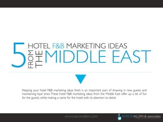 www.aaronallen.com	

Keeping your hotel F&B marketing ideas fresh is an important part of drawing in new guests and
maintaining loyal ones.These hotel F&B marketing ideas from the Middle East offer up a bit of fun
for the guests, while making a name for the hotel with its attention to detail.	

5
HOTEL F&B MARKETING IDEAS	

FROM
THE	

MIDDLE EAST	

 