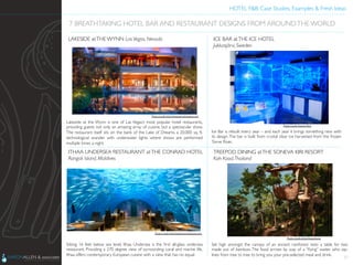 HOTEL F&B: Case Studies, Examples & Fresh Ideas	
  
	

Lakeside at the Wynn is one of Las Vegas’s most popular hotel restaurants,
providing guests not only an amazing array of cuisine, but a spectacular show.
The restaurant itself sits on the bank of the Lake of Dreams, a 20,000 sq. ft.
technological wonder with underwater lights where shows are performed
multiple times a night.	

17
7 BREATHTAKING HOTEL BAR AND RESTAURANT DESIGNS FROM AROUNDTHE WORLD	

LAKESIDE atTHE WYNN Las Vegas, Nevada	

Ice Bar is rebuilt every year – and each year it brings something new with
its design.The bar is built from crystal clear ice harvested from the frozen
Torne River.	

ICE BAR atTHE ICE HOTEL	

Jukkasjärvi, Sweden	

Sitting 16 feet below sea level, Ithaa Undersea is the ﬁrst all-glass undersea
restaurant. Providing a 270 degree view of surrounding coral and marine life,
Ithaa offers contemporary European cuisine with a view that has no equal.	

ITHAA UNDERSEA RESTAURANT atTHE CONRAD HOTEL	

Rangali Island, Maldives	

Set high amongst the canopy of an ancient rainforest rests a table for two
made out of bamboo. The food arrives by way of a “ﬂying” waiter who zip-
lines from tree to tree to bring you your pre-selected meal and drink.	

TREEPOD DINING atTHE SONEVA KIRI RESORT	

Koh Kood,Thailand	

Photo Credit: http://www.wynnlasvegas.com	

Photo Credit: http://www.tsemrinpoche.com	

Photo Credit: Kweez McG	

Photo Credit: http://freeyork.org	

 