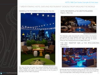 HOTEL F&B: Case Studies, Examples & Fresh Ideas	
  
	

High above the New York skyline sits a backyard barbeque style party where
organic ingredients are used to create some of the most mouth-watering
cocktails available, which guests may sip while looking out over the peaks of
skyscrapers and the millions of passersby.	

18
7 BREATHTAKING HOTEL BAR AND RESTAURANT DESIGNS FROM AROUNDTHE WORLD	

SOAKED atTHE MONDRIAN SOHO NewYork, NewYork	

This restaurant is open only during the summer months, in the limestone
caves beneath the Grotta Palazzese Hotel, which overlooks the Adriatic
Sea. Dine as local nobility has since the 1700s, with crisp sea breezes
hitting your face, enjoying local wines and elegant Italian food.	

HOTEL RISTORANTE atTHE GROTTA PALAZZESE	

Poligano a Mare, Italy	

Perched high above the Magniﬁcent Mile at the Ritz-Carlton, the Dec Rooftop
Bar is home to some of the best handcrafted drinks in the country. Guests can
enjoy homemade bitters while looking at the sleek, yet cozy decor.	

THE DEC ROOFTOP BAR at THE RITZ-CARLTON
CHICAGO	

Chicago, Illinois	

Photo Credit: http://www.grottapalazzese.it	

Photo Credit: http://blog.friendseat.com	

Photo Credit: http://gochicago.about.com	

 