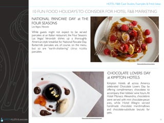 HOTEL F&B: Case Studies, Examples & Fresh Ideas	
  
	

While guests might not expect to be served
pancakes at an Italian restaurant, the Four Seasons
Las Vegas’ Verandah dishes up a thoroughly
American-style breakfast for National Pancake Day.
Buttermilk pancakes are, of course, on the menu,
but so are “earth-shattering” citrus ricotta
pancakes.	

20
10 FUN FOOD HOLIDAYSTO CONSIDER FOR HOTEL F&B MARKETING	

NATIONAL PANCAKE DAY at THE
FOUR SEASONS 	

Las Vegas, Nevada	

Kimpton Hotels all across America
celebrated Chocolate Lovers Day by
offering complimentary chocolates to
accompany their lobbies’ wine hours.At
Hotel Monaco Alexandria, chocolatinis
were served with mini chocolate-pecan
pies, while Hotel Allegro served
handmade chocolate marshmallows
and chocolate-substitute biscuits for
pets.	

CHOCOLATE LOVERS DAY
at KIMPTON HOTELS	

Photo Credit: http://www.eventbrite.com	

Photo Credit: Penny Do Los Santos	

 