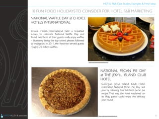 HOTEL F&B: Case Studies, Examples & Fresh Ideas	
  
	

Choice Hotels International held a breakfast
survey to celebrate National Wafﬂe Day and
found two thirds of their guests really enjoy wafﬂes
– blueberry being the top crowd pleaser, followed
by multigrain. In 2011, the franchise served guests
roughly 25 million wafﬂes.	

22
10 FUN FOOD HOLIDAYSTO CONSIDER FOR HOTEL F&B MARKETING	

NATIONAL WAFFLE DAY at CHOICE
HOTELS INTERNATIONAL	

Georgia’s Jekyll Island Club Hotel
celebrated National Pecan Pie Day last
year by releasing their kitchen’s pecan pie
recipe. That way, the hotel explained on
its blog, guests could enjoy the delicacy
year round.	

NATIONAL PECAN PIE DAY
at THE JEKYLL ISLAND CLUB
HOTEL	

Photo Credit: http://www.jekyllclub.com	

Photo Credit: http://www.tripadvisor.com	

 