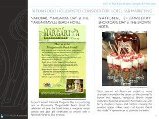 HOTEL F&B: Case Studies, Examples & Fresh Ideas	
  
	

As you’d expect, National Margarita Day is a pretty big
deal at Pensacola’s Margaritaville Beach Hotel. To
celebrate last year, the hotel threw a margarita recipe
contest and gave gift certiﬁcates to anyone with a
National Margarita Day birthday.	

 23
10 FUN FOOD HOLIDAYSTO CONSIDER FOR HOTEL F&B MARKETING	

NATIONAL MARGARITA DAY at THE
MARGARITAVILLE BEACH HOTEL	

Sixty percent of Americans voted to make
strawberry shortcake the dessert of the summer.To
honor the request, Kentucky’s Brown Hotel
celebrated National Strawberry Shortcake Day with
berry shooters, cookies, and martinis, releasing the
coveted recipes online. Head chef Laurent Géroli
also madeTV appearances to promote the event.	

N AT I O N A L S T R AW B E R RY
SHORTCAKE DAY at THE BROWN
HOTEL	

Photo Credit: http://www.wdrb.com	

Photo Credit: http://www.margaritavillehotel.com	

 