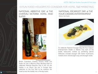 HOTEL F&B: Case Studies, Examples & Fresh Ideas	
  
	

British Columbia’s Chateau Victoria Hotel and
Suites ran into a dilemma when deciding when to
celebrate National Absinthe Day. In the US, the
holiday is on March 5th, but in Europe they
celebrate on the ﬁrst. Not to be outdone, the
hotel turned the holiday into a ﬁve-day event.	

 24
10 FUN FOOD HOLIDAYSTO CONSIDER FOR HOTEL F&B MARKETING	

NATIONAL ABSINTHE DAY at THE
CHATEAU VICTORIA HOTEL AND
SUITES	

To celebrate National Escargot Day, the four Caesars
Entertainment Hotels in Atlantic City, each of the
hotels’ restaurants cooked up something special.
Delicacies included escargot with forest mushrooms,
roasted onion and escargot soup, and escargot ravioli.	

NATIONAL ESCARGOT DAY at THE
FOUR CAESARS ENTERTAINMENT	

Atlantic City Hotels	

Photo Credit: http://atlanticcityblog.caesars.com	

Photo Credit: http://www.clivesclassiclounge.com	

 