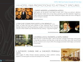 HOTEL F&B: Case Studies, Examples & Fresh Ideas	
  
	

26
14 HOTEL F&B PROMOTIONSTO ATTRACT EPICURES	

1. EXPERT APERITIFS at SHERATON HOTELS	

Hotel guests are 66 percent more likely to order wine if there are premium selections
offered. Sheraton Hotels tried out this theory, partnering with Wine Spectator magazine to
create a high-brow beverage menu. After initiating the program, lobby bars saw an average 20
percent increase in revenue.	

2.TOP CHEF COOKS FOR GUESTS atTHE BERKELEY London	

Plenty of hotels have big names attached to their restaurant. But, at London’s
Berkeley Hotel, head chef Marcus Wareing is actually in the kitchen of his restaurant
(No. 69 on EliteTraveler’sTop 100 Restaurants list) cooking – a big draw for guests.	

3. SHARING LOCAL FAVORITES at HOTEL INDIGO	

With their 2011 “Locals Know Best – Dish on the Dish” campaign, Hotel Indigo invited guests
at Nashville, San Antonio, and New York to tell chef Curtis Stone about their favorite local
eats for a chance to win a trip to NYC.The campaign promoted Hotel Indigo’s commitment
to local foods.	

4. AUTHENTIC CHINESE FARE at CHICAGO’S PENINSULA
HOTEL	

With roughly 77 million Chinese nationals vacationing in 2012, authentic cooking
appeals to homesick guests and epicures looking for the “real deal”.	

Photo Credit: http://www.zimbio.com	

Photo Credit: http://www.theguardian.com	

Photo Credit: http://www.luxist.com	

Photo Credit: http://www.peninsula.com	

 