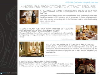 HOTEL F&B: Case Studies, Examples & Fresh Ideas	
  
	

27
14 HOTEL F&B PROMOTIONSTO ATTRACT EPICURES	

5. CALIFORNIA’S HOTEL HEALDSBURG’S BRINGING OUT THE
BACON	

Making the most of their California wine country location, Hotel Healdsburg launched their
Pigs & Pinot weekend in 2011, partnering with 60 wineries and 10 chefs to attract guests with
pork dishes and wine parings. Along with the ﬁnal ﬁve-course meal, the hotel offered cooking
classes and wine tastings.	

6. GUESTS HUNT FOR THEIR OWN TRUFFLES at TUSCANY’S
MONSIGNOR DELLA CASA COUNTRY RESORT	

Monsignor Della Casa Country Resort touts their local ingredients by offering a trufﬂe-
hunting package where guests can dig for their own delicacies (later served in a trufﬂe
dinner).	

7. SEAFOOD WORKSHOPS at LONDON’S ANDAZ HOTEL	

Guests looking to learn the ﬁner points of preparing seafood could sign up for
2011’s classes at London’s Andaz hotel.The workshops, held in conjunction with the
London Restaurant Festival, taught guests how to select and cook the perfect (and
sustainable) ﬁsh.	

8. CHEESE BAR at ANDAZ 5th AVENUE HOTEL	

Lots of hotels have bars – but not many have cheese bars.The Andaz 5th Avenue Hotel
in NYC does, and they’re serving vintage ﬂavors like the 1802 Beekman Blaak Cheese.	

Photo Credit: Charles Gesell	

Photo Credit: http://www.expedia.com	

Photo Credit: http://londonhotelsinsight.com	

Photo Credit: http://newyork.5thavenue.andaz.hyatt.com	

 