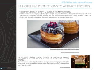 HOTEL F&B: Case Studies, Examples & Fresh Ideas	
  
	

28
14 HOTEL F&B PROMOTIONSTO ATTRACT EPICURES	

9. CRONUTS CROSSTHE PONT at DUBLIN’STHE MARKER HOTEL	

In NYC, people wait on line (or pay $100 scalper prices) to snag one of Dominique Ansel’s 300 cronuts baked each day. In
The States, the cronut trend has been explosive, and now the croissant/doughnut hybrid is being served at Dublin’s The
Marker Hotel with perks including free lunches and spa treatments for those who order them.	

10. GUESTS SAMPLE LOCAL SNACKS at CHICAGO’S PUBLIC
HOTEL	

For true epicures, potato chips from a hotel vending machine aren’t going to cut it. At the
Public Hotel in Chicago, the lobby minibar instead offers local snacks like Garrett Popcorn
and Cora Lee Candies.	

“Cronuts at the Marker Hotel” – CLICK HERE TO WATCH VIDEO	

Photo Credit: http://www.themarkerhoteldublin.com/cronuts.html	

Photo Credit: http://luxgetaway.com	

!
1
14 HOTEL F&B PROMOTIONSTO ATTRACT EPICURES!
9. CRONUTS CROSSTHE PONT at DUBLIN’STHE MARKER HOTEL!
In NYC, people wait on line (or pay $100 scalper prices) to snag one of Dominique Ansel’s 300 cronuts baked each day. In
The States, the cronut trend has been explosive, and now the croissant/doughnut hybrid is being served at Dublin’s The
Marker Hotel with perks including free lunches and spa treatments for those who order them.!
10. GUESTS SAMPLE LOCAL SNACKS at CHICAGO’S PUBLIC
HOTEL!
For true epicures, potato chips from a hotel vending machine aren’t going to cut it. At the
Public Hotel in Chicago, the lobby minibar instead offers local snacks like Garrett Popcorn
and Cora Lee Candies.!
“Cronuts at the Marker Hotel” – CLICK HERE TO WATCH VIDEO!
Photo Credit: http://www.themarkerhoteldublin.com/cronuts.html!
Photo Credit: http://luxgetaway.com!
 