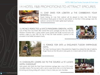 HOTEL F&B: Case Studies, Examples & Fresh Ideas	
  
	

29
14 HOTEL F&B PROMOTIONSTO ATTRACT EPICURES	

11. CHEF DIVES FOR LOBSTER at THE CARIBBEAN’S FOUR
SEASONS, Nevis	

Guests looking for truly fresh seafood will be pleased to learn that, Chef Andrew
Donnerbauer leads guests on dives for spiny lobster on the Dive ‘n Dine package. Later, the
seafood is served at the hotel’s nightly beach barbecue.	

12. PICNICS PERFECTED at NYC’S MANDARIN ORIENTAL HOTEL	

Lots of New York City hotels offer Central Park picnic packages, but few do it like the
Mandarin Oriental. Here, a guest’s basket comes packed with locally sourced lunch and
bamboo cutlery to dine with. On top of that, the hotel donates a portion of the
proceeds to the Edible Schoolyard charity.	

13. FORAGE FOR EATS at ENGLAND’S TUDOR FARMHOUSE
HOTEL	

The Tudor Farmhouse hotel in Gloucestershire, England has enlisted the help of celebrity
forager Raoul van Den Broucke to take guests on a nature walk and look for edible eats.	

14. CHOCOLATE LOVERS GO TO THE SOURCE at ST. LUCIA’S
HOTEL CHOCOLAT	

Here, guests who book the Total Cacao Immersion package take a tour of St. Lucia’s
chocolate industry.The trip starts with a visit to cacao farms, then on to the factory for
fermenting and drying, ending with a lesson in how to make your own chocolate.	

Photo Credit: http://www.hotelchocolat.com	

Photo Credit: http://www.croque.co.uk	

Photo Credit: http://honestlyyum.com	

Photo Credit: http://magazine.fourseasons.com	

 