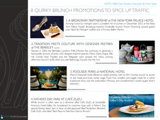 HOTEL F&B: Case Studies, Examples & Fresh Ideas	
  
	

31
8 QUIRKY BRUNCH PROMOTIONSTO SPICE UPTRAFFIC	

1.A BROADWAY PARTNERSHIP atTHE NEWYORK PALACE HOTEL	

Arriving home by midnight wasn’t a problem for brunchers in December 2012 at the New
York Palace Hotel’s Broadway-inspired Cinderella brunch. Prince Charming wooed guests
over “Back By Midnight” wafﬂes and a Princess Bellini Martini.	

2. TRADITION MEETS COUTURE WITH DESIGNER PASTRIES
atTHE BERKELEY London	

Started in 2004, the Berkeley London’s Prêt-à-Portea Tea continues to generate a
fashionable amount of press with designer-inspired pastries. Marie Claire,Vogue, Elle
UK, Condé Nast Traveler, and the Telegraph each praised the menu, proving
afternoon tea isn’t stuffy when you add Balenciaga mousse into the mix.	

3. POOLSIDE PERKS at NATIONAL HOTEL	

Miami’s National Hotel offered an added amenity with its 2011 Sunday brunch as access
to the hotel pool took center stage. Fresh fruit, omelets, and bagels made for a rather
traditional menu, but the bottomless Mimosas and complimentary towel caught diner’s
attention.	

4. FATHER’S DAY FARE AT CAFÉ ZUZU	

While brunch is often seen as a feminine affair, Café ZuZu at Scottsdale,
Arizona’s Hotel Valley Ho broadened its customer base with a Father’s Day
special. Nixing classic fare in favor of dad-approved Beef Tenderloin Benedict,
Café ZuZu was titled “Best Place toTakeYour Dad to Brunch.”	

Photo Credit: http://www.hotelvalleyho.com	

Photo Credit: http://www.agoda.com	

Photo Credit: http://www.the-berkeley.co.uk/	

Photo Credit: http://www.aaronallen.com	

 