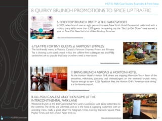 HOTEL F&B: Case Studies, Examples & Fresh Ideas	
  
	

32
8 QUIRKY BRUNCH PROMOTIONSTO SPICE UPTRAFFIC	

5. ROOFTOP BRUNCH PARTY atTHE GANESVOORT	

In 2009, when brunch saw an eight percent increase, New York’s Hotel Gansevoort celebrated with a
rooftop party. With more than 1,200 guests on opening day, the “Get Up Get Down” meal earned a
spot onTime Out NewYork’s list of Best Rooftop Brunches.	

6.TEATIME FORTINY GUESTS at FAIRMONT EMPRESS	

The kid-friendly menu at Victoria, Canada’s Fairmont Empress Prince and Princess
Tea is drawing a pint-sized crowd. In fact, the caffeine-free bubblegum tea and PB&J
sandwiches are so popular that baby brunchers need a reservation.	

7. BRING BRUNCH ABROAD at HOXTON HOTEL	

At the Hoxton Hotel’s Hoxton Grill, diners are skipping Afternoon Tea in favor of the
smoothies, milkshakes, pancakes, and cheeseburgers on the weekend brunch menu.
Popular enough to earn 1,226 Facebook likes, the Hoxton Grill’s “American-style dining”
is a fan-favorite import.	

8.ALL-YOU-CAN-EAT ANDTHEN SOME ATTHE
INTERCONTINENTAL PARK LANE	

Weekend Brunch at the InterContinental Park Lane’s Cookbook Cafe takes bottomless to
the extreme. The drinks are unlimited, and so is the food. Is supplying customers with an
unending menu really a good idea? The Telegraph, Times, Evening Standard, Square Meal,
MayfairTimes, and the London Paper think so.	

Photo Credit: http://www.londontown.com/	

Photo Credit: http://www.fairmont.com	

Photo Credit: http://www.gansevoorthotelgroup.com	

Photo Credit: http://www.aaronallen.com	

 