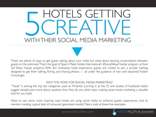 www.aaronallen.com	

There are plenty of ways to get guests talking about your hotel, but what about starting conversations between
guests on the premises?That’s the goal of Spain’s Meliá Hotels International’s #SocialWaveTwitter program at their
Sol Wave House property. With this innovative hotel experience, guests are invited to join a private hashtag
designed to get them talking, ﬂirting, and sharing photos — all under the guidance of two well seasoned Twitter
Concierges.	

	

WHYTHE MOVE FOR SOCIAL MEDIA MARKETING?	

“Travel” is among the top ten categories used on Pinterest (coming in at No. 9), and studies of Facebook habits
suggest people post more about vacations than they do any other topic, making social media marketing a valuable
tool for any hotel.	

	

Want to see some more inspiring ways hotels are using social media to enhance guests’ experiences (not to
mention creating a good deal of consumer generated media)?Take a look at these ﬁve examples.	

5
HOTELS GETTING	

CREATIVE	

WITHTHEIR SOCIAL MEDIA MARKETING	

 